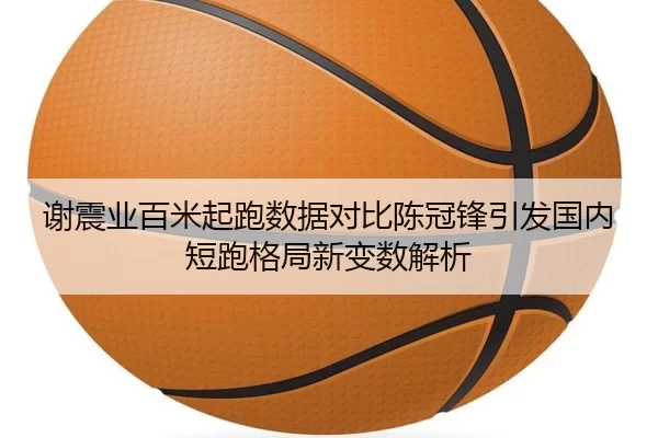 谢震业百米起跑数据对比陈冠锋引发国内短跑格局新变数解析