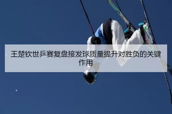 王楚钦世乒赛复盘接发球质量提升对胜负的关键作用